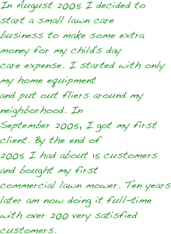 In August 2005 I decided to start a small lawn care 
business to make some extra money for my child's day 
care expense.  I started with only my home equipment 
and put out fliers around my neighborhood.  In 
September 2005, I got my first client.  By the end of 
2005 I had about 15 customers and bought my first  
commercial lawn mower.   Ten years later am now doing it full-time with over 200 very satisfied customers.












 
